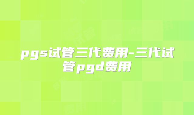 pgs试管三代费用-三代试管pgd费用