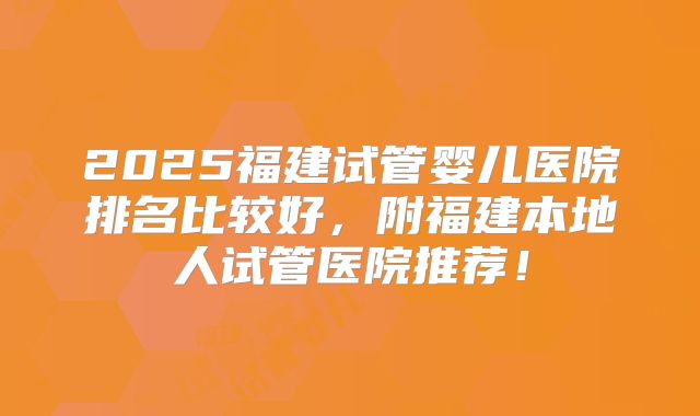 2025福建试管婴儿医院排名比较好，附福建本地人试管医院推荐！