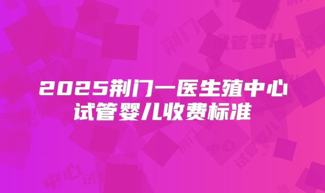 2025荆门一医生殖中心试管婴儿收费标准