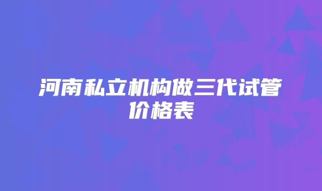 河南私立机构做三代试管价格表