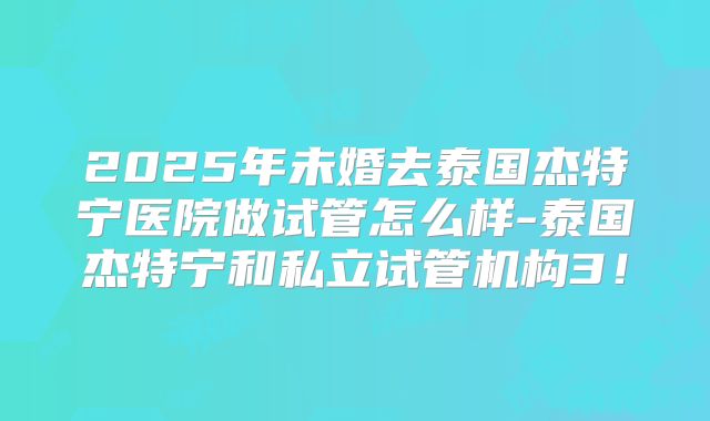2025年未婚去泰国杰特宁医院做试管怎么样-泰国杰特宁和私立试管机构3!