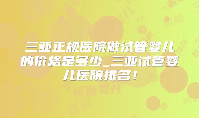 三亚正规医院做试管婴儿的价格是多少_三亚试管婴儿医院排名!