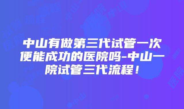 中山有做第三代试管一次便能成功的医院吗-中山一院试管三代流程!
