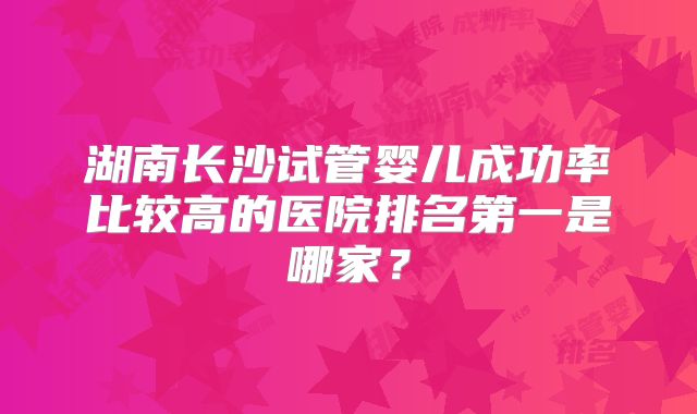 湖南长沙试管婴儿成功率比较高的医院排名第一是哪家?