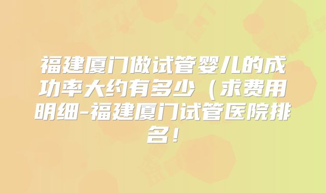 福建厦门做试管婴儿的成功率大约有多少（求费用明细-福建厦门试管医院排名！