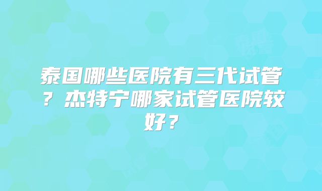 泰国哪些医院有三代试管？杰特宁哪家试管医院较好？
