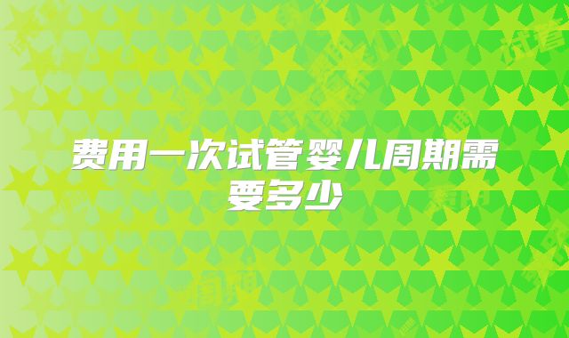 费用一次试管婴儿周期需要多少