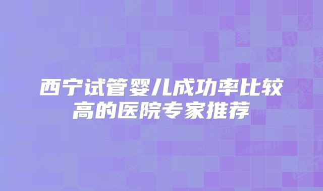 西宁试管婴儿成功率比较高的医院专家推荐