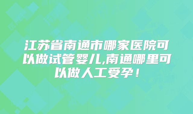 江苏省南通市哪家医院可以做试管婴儿,南通哪里可以做人工受孕！