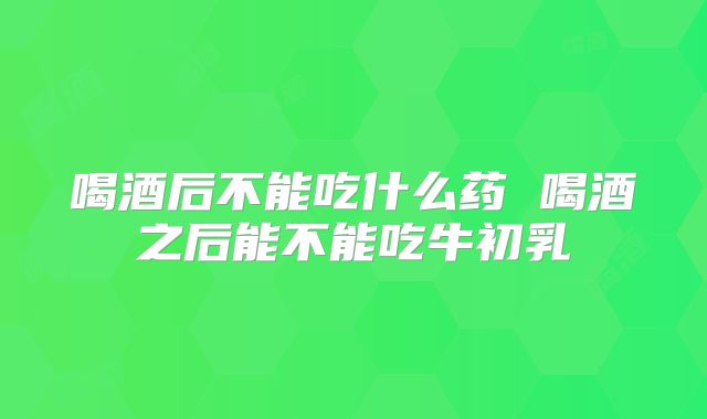 喝酒后不能吃什么药 喝酒之后能不能吃牛初乳