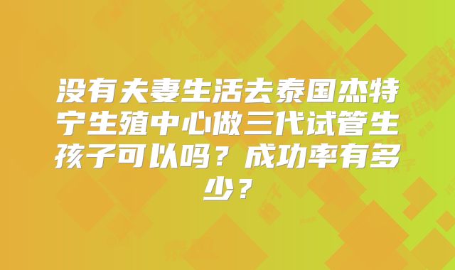 没有夫妻生活去泰国杰特宁生殖中心做三代试管生孩子可以吗？成功率有多少？