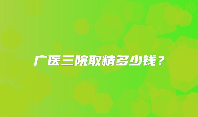 广医三院取精多少钱？