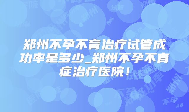 郑州不孕不育治疗试管成功率是多少_郑州不孕不育症治疗医院！