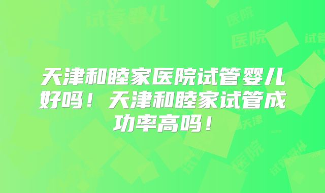 天津和睦家医院试管婴儿好吗！天津和睦家试管成功率高吗！