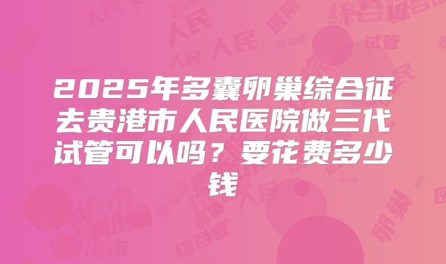 2025年多囊卵巢综合征去贵港市人民医院做三代试管可以吗？要花费多少钱