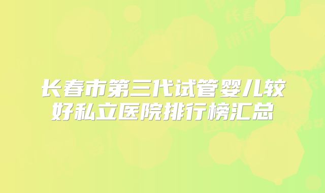 长春市第三代试管婴儿较好私立医院排行榜汇总