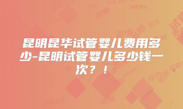 昆明昆华试管婴儿费用多少-昆明试管婴儿多少钱一次？！