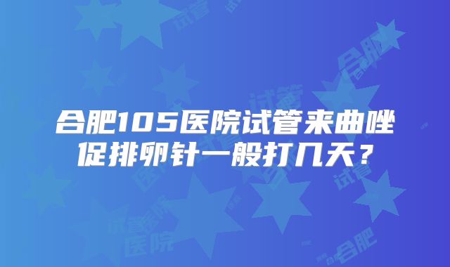合肥105医院试管来曲唑促排卵针一般打几天?