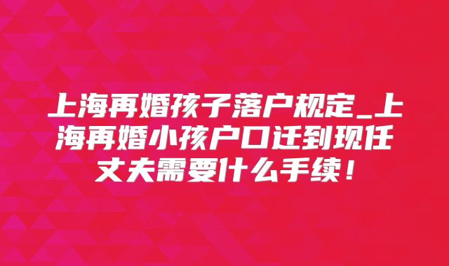 上海再婚孩子落户规定_上海再婚小孩户口迁到现任丈夫需要什么手续!