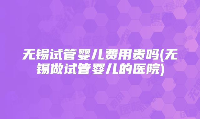 无锡试管婴儿费用贵吗(无锡做试管婴儿的医院)