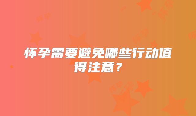 怀孕需要避免哪些行动值得注意？