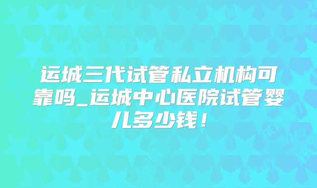 运城三代试管私立机构可靠吗_运城中心医院试管婴儿多少钱！