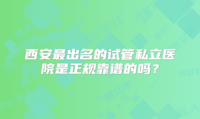 西安最出名的试管私立医院是正规靠谱的吗?
