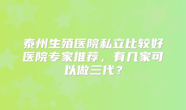 泰州生殖医院私立比较好医院专家推荐，有几家可以做三代？