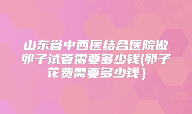 山东省中西医结合医院做卵子试管需要多少钱(卵子花费需要多少钱）