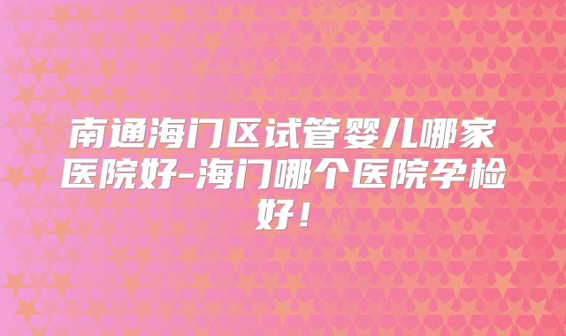 南通海门区试管婴儿哪家医院好-海门哪个医院孕检好！