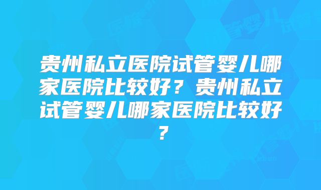 贵州私立医院试管婴儿哪家医院比较好？贵州私立试管婴儿哪家医院比较好？
