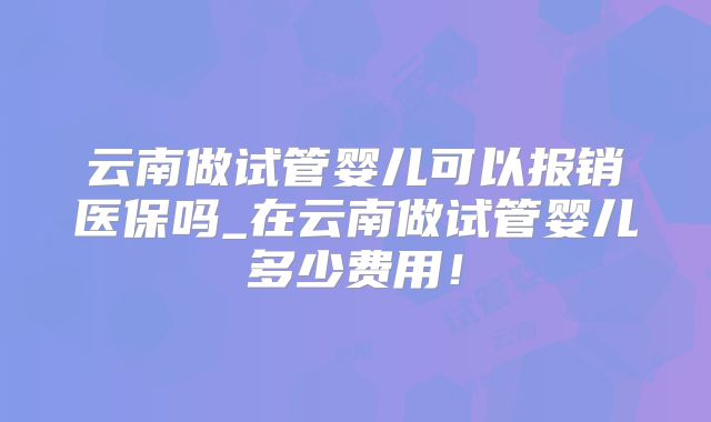 云南做试管婴儿可以报销医保吗_在云南做试管婴儿多少费用!