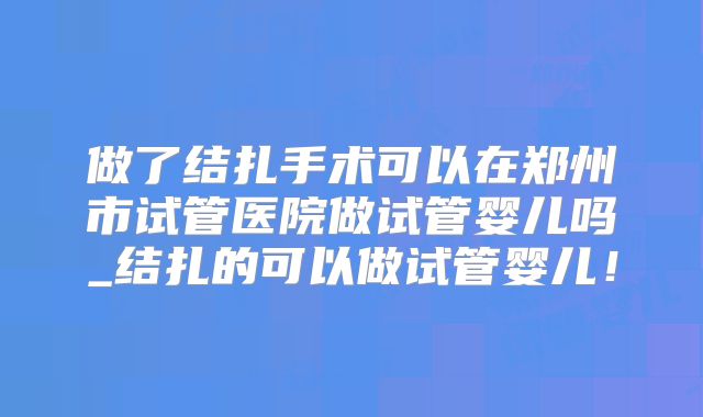 做了结扎手术可以在郑州市试管医院做试管婴儿吗_结扎的可以做试管婴儿！