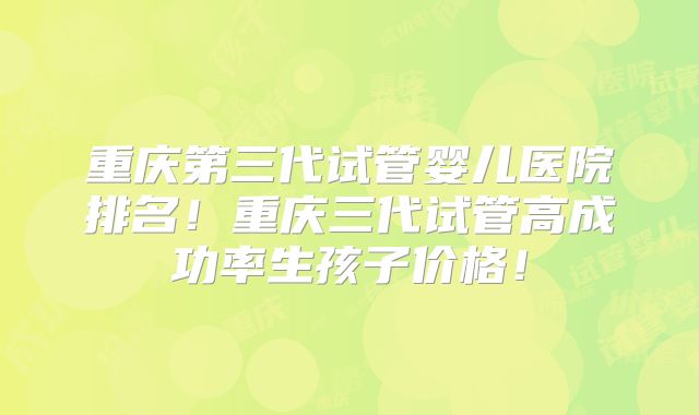 重庆第三代试管婴儿医院排名!重庆三代试管高成功率生孩子价格!