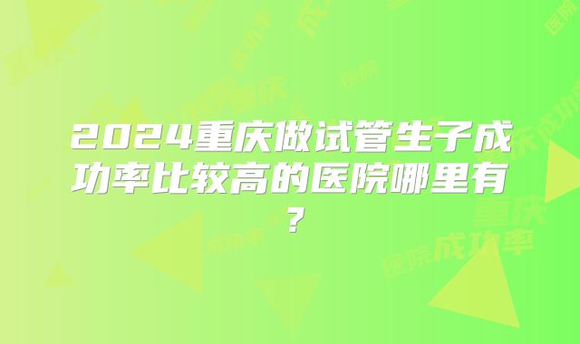 2024重庆做试管生子成功率比较高的医院哪里有？