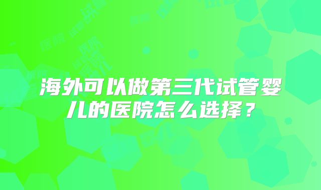 海外可以做第三代试管婴儿的医院怎么选择?