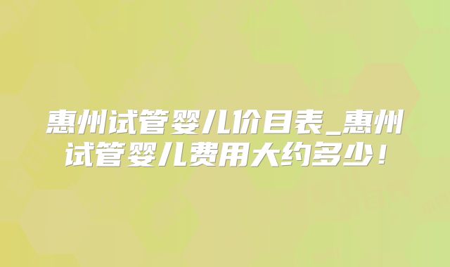 惠州试管婴儿价目表_惠州试管婴儿费用大约多少!