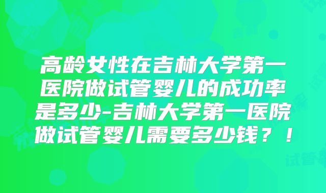 高龄女性在吉林大学第一医院做试管婴儿的成功率是多少-吉林大学第一医院做试管婴儿需要多少钱？！