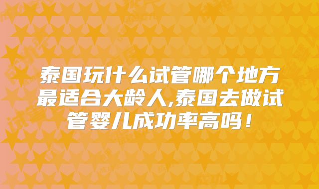 泰国玩什么试管哪个地方最适合大龄人,泰国去做试管婴儿成功率高吗!