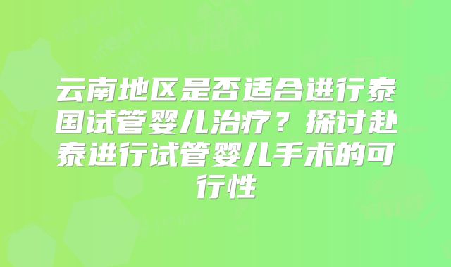 云南地区是否适合进行泰国试管婴儿治疗？探讨赴泰进行试管婴儿手术的可行性