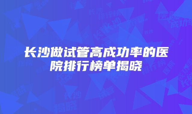 长沙做试管高成功率的医院排行榜单揭晓