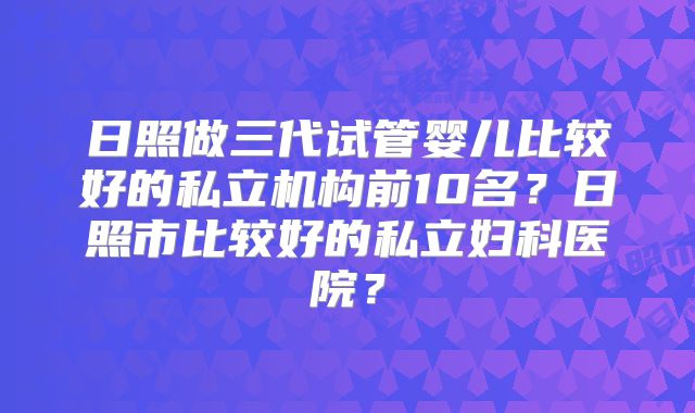 日照做三代试管婴儿比较好的私立机构前10名？日照市比较好的私立妇科医院？