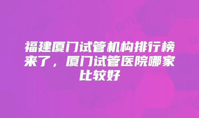 福建厦门试管机构排行榜来了，厦门试管医院哪家比较好