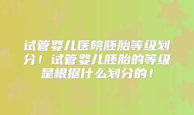 试管婴儿医院胚胎等级划分！试管婴儿胚胎的等级是根据什么划分的！