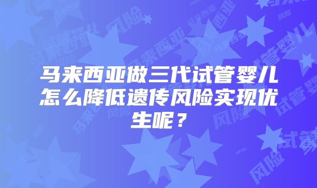 马来西亚做三代试管婴儿怎么降低遗传风险实现优生呢？