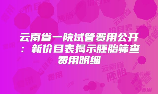 云南省一院试管费用公开：新价目表揭示胚胎筛查费用明细