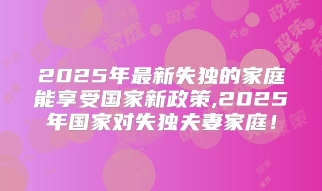 2025年最新失独的家庭能享受国家新政策,2025年国家对失独夫妻家庭！