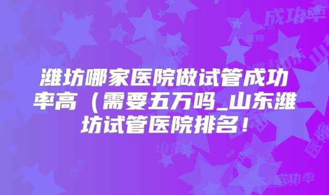 潍坊哪家医院做试管成功率高（需要五万吗_山东潍坊试管医院排名！