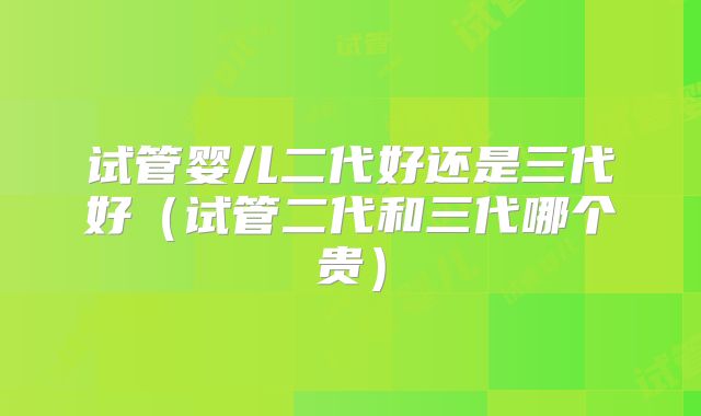 试管婴儿二代好还是三代好(试管二代和三代哪个贵)