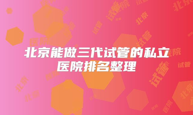 北京能做三代试管的私立医院排名整理